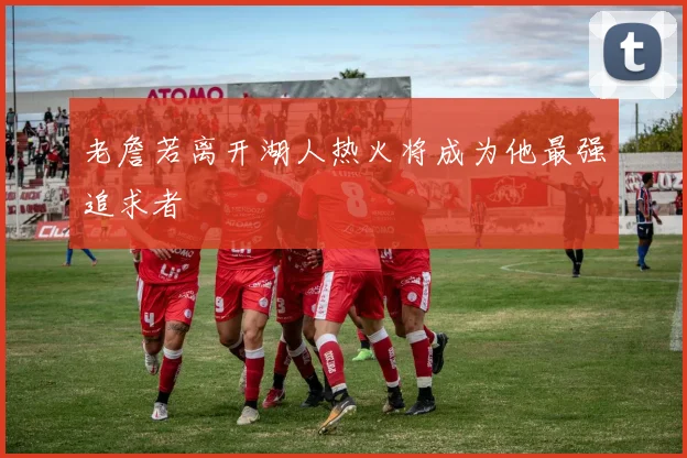 老詹若离开湖人热火将成为他最强追求者