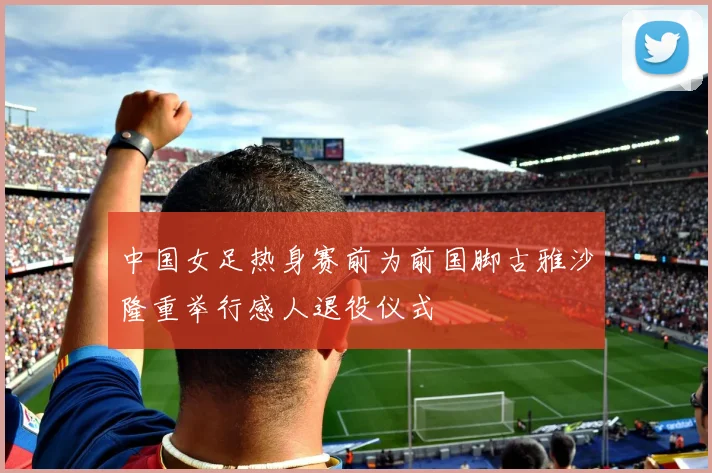 中国女足热身赛前为前国脚古雅沙隆重举行感人退役仪式