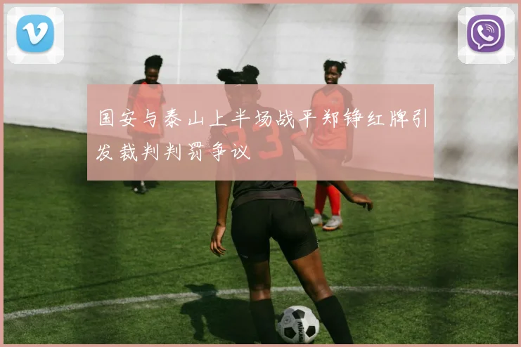 国安与泰山上半场战平郑铮红牌引发裁判判罚争议