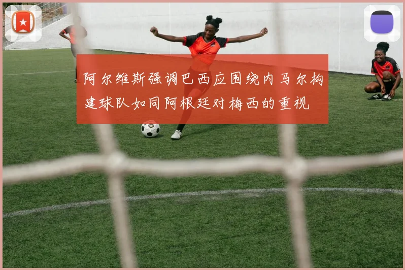 阿尔维斯强调巴西应围绕内马尔构建球队如同阿根廷对梅西的重视