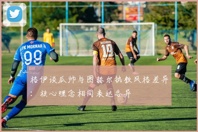 格伊谈瓜帅与图赫尔执教风格差异：核心理念相同表达各异