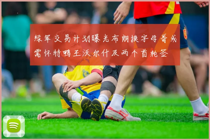 绿军交易计划曝光布朗换字母哥或需怀特鸭王沃尔什及两个首轮签