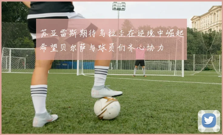 苏亚雷斯期待乌拉圭在逆境中崛起希望贝尔萨与球员们齐心协力