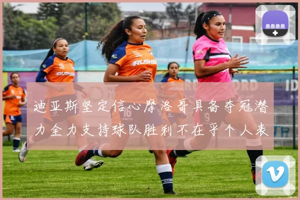 迪亚斯坚定信心摩洛哥具备夺冠潜力全力支持球队胜利不在乎个人表现