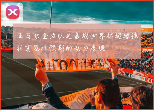 亚马尔全力以赴备战世界杯超越德拉富恩特预期的动力表现