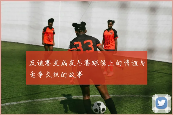 友谊赛变成友尽赛球场上的情谊与竞争交织的故事