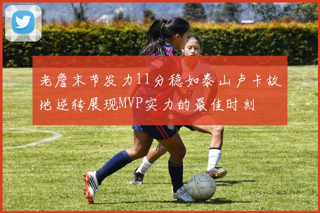 老詹末节发力11分稳如泰山卢卡故地逆转展现MVP实力的最佳时刻