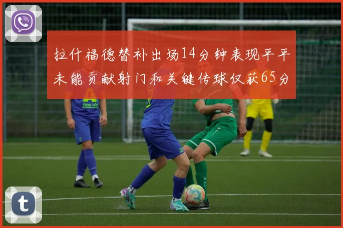 拉什福德替补出场14分钟表现平平未能贡献射门和关键传球仅获65分