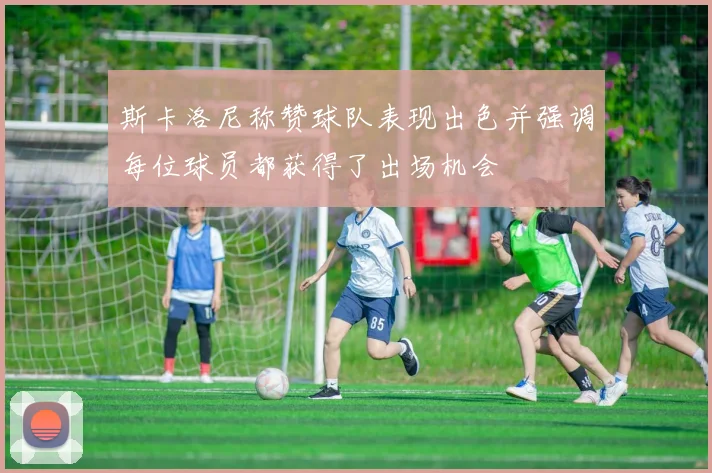 斯卡洛尼称赞球队表现出色并强调每位球员都获得了出场机会