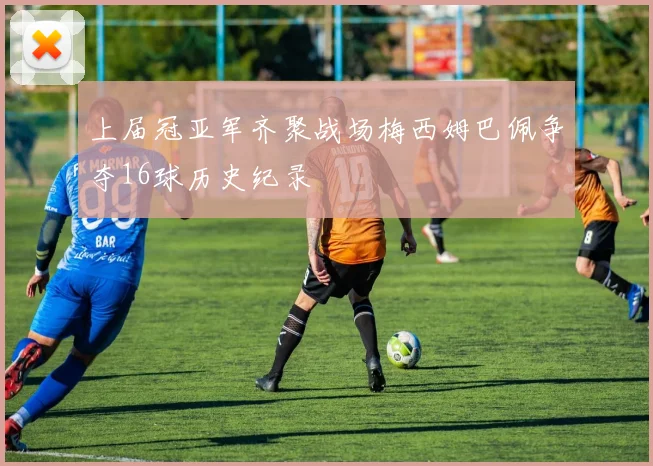 上届冠亚军齐聚战场梅西姆巴佩争夺16球历史纪录