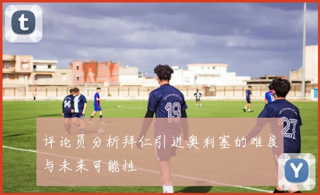 评论员分析拜仁引进奥利塞的难度与未来可能性