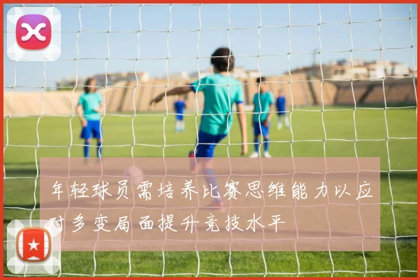 年轻球员需培养比赛思维能力以应对多变局面提升竞技水平
