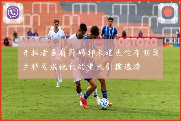 开拓者虽有筹码却未追杰伦布朗莫兰特或成他们的重大引援选择