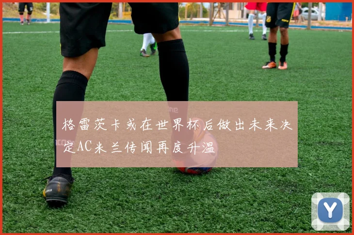 格雷茨卡或在世界杯后做出未来决定AC米兰传闻再度升温