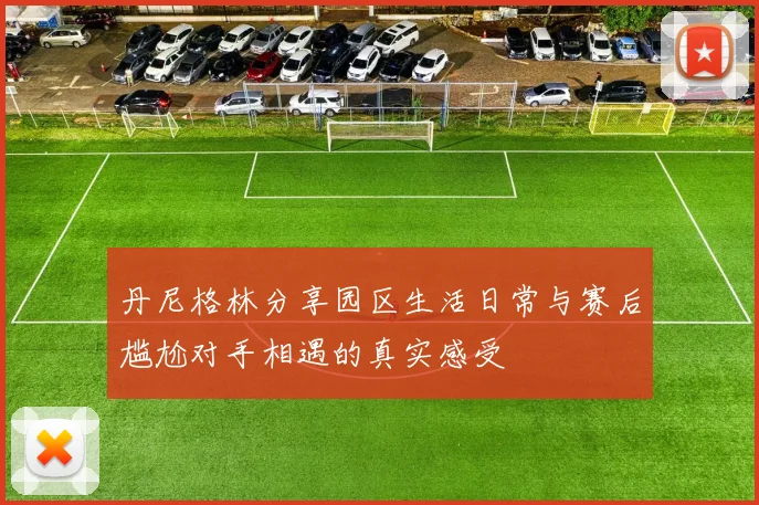 丹尼格林分享园区生活日常与赛后尴尬对手相遇的真实感受