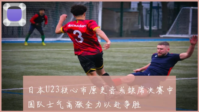 日本U23核心市原吏音或缺席决赛中国队士气高涨全力以赴争胜