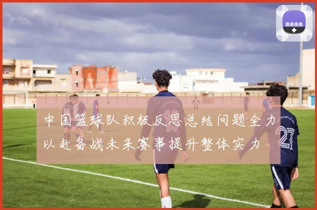 中国篮球队积极反思总结问题全力以赴备战未来赛事提升整体实力