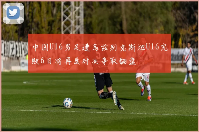 中国U16男足遭乌兹别克斯坦U16完败6日将再度对决争取翻盘