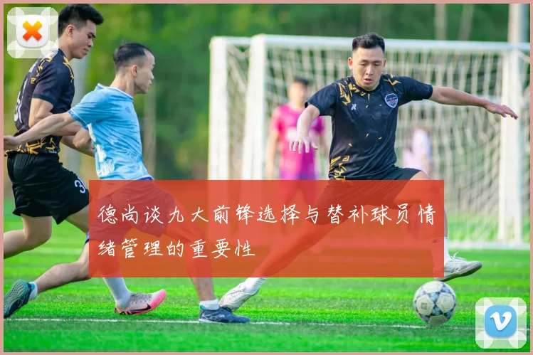 德尚谈九大前锋选择与替补球员情绪管理的重要性