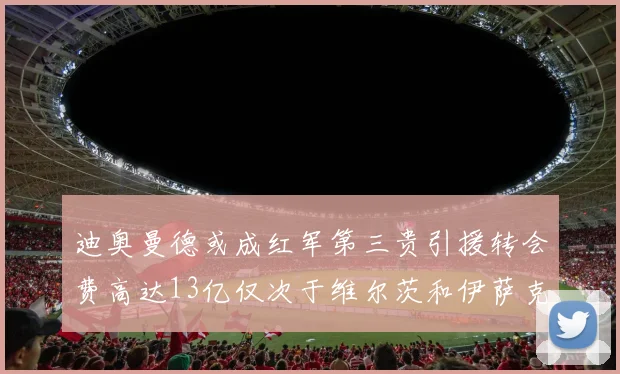 迪奥曼德或成红军第三贵引援转会费高达13亿仅次于维尔茨和伊萨克