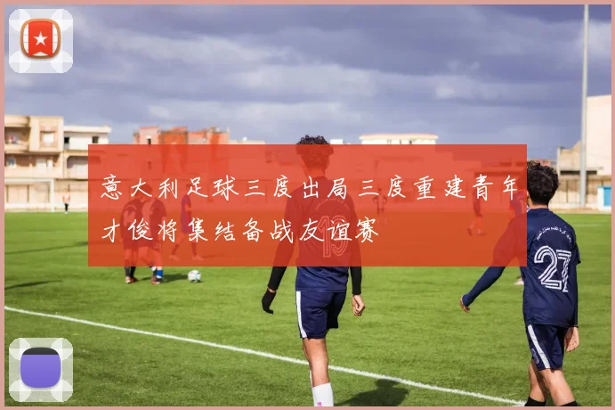 意大利足球三度出局三度重建青年才俊将集结备战友谊赛