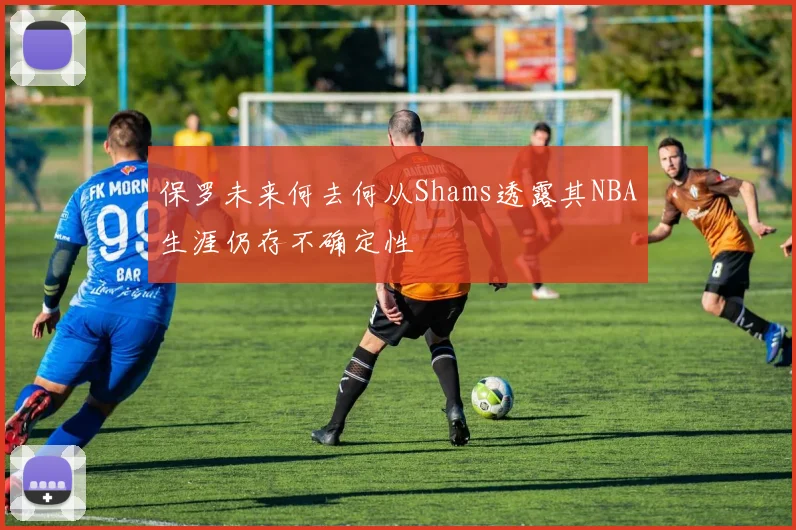 保罗未来何去何从Shams透露其NBA生涯仍存不确定性