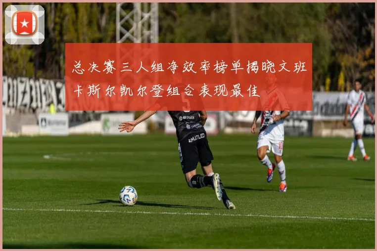 总决赛三人组净效率榜单揭晓文班卡斯尔凯尔登组合表现最佳