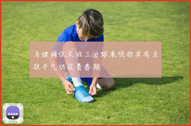 马健调侃文班三分球表现称其有点孩子气仍在青春期