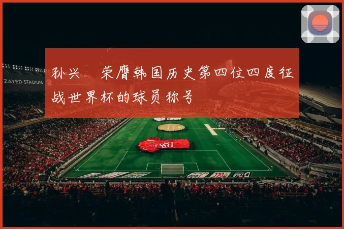 孙兴慜荣膺韩国历史第四位四度征战世界杯的球员称号