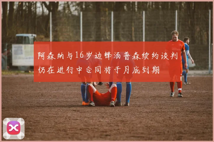 阿森纳与16岁边锋汤普森续约谈判仍在进行中合同将于月底到期