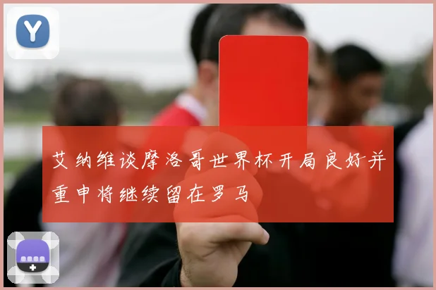 艾纳维谈摩洛哥世界杯开局良好并重申将继续留在罗马