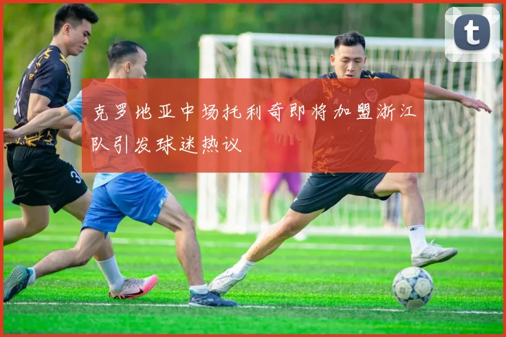 克罗地亚中场托利奇即将加盟浙江队引发球迷热议