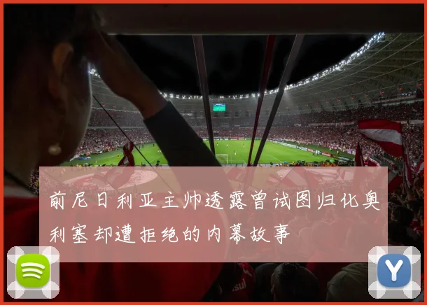 前尼日利亚主帅透露曾试图归化奥利塞却遭拒绝的内幕故事