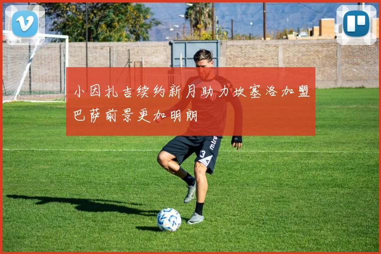 小因扎吉续约新月助力坎塞洛加盟巴萨前景更加明朗