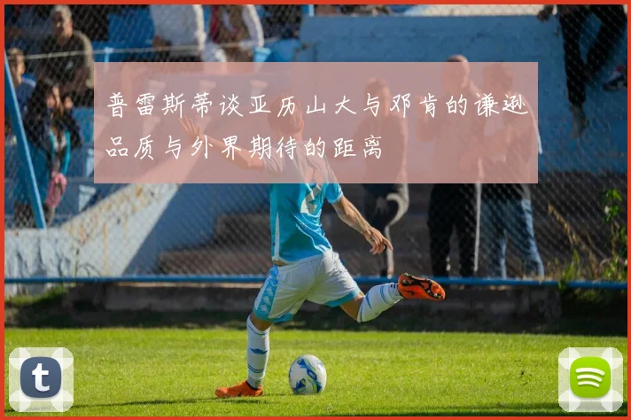 普雷斯蒂谈亚历山大与邓肯的谦逊品质与外界期待的距离