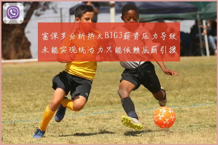 富保罗分析热火BIG3薪资压力导致未能实现统治力只能依赖底薪引援