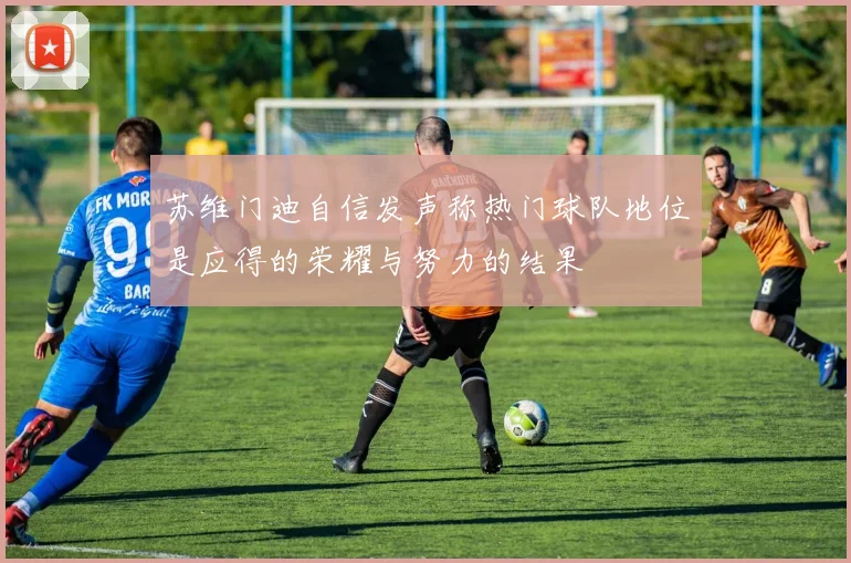 苏维门迪自信发声称热门球队地位是应得的荣耀与努力的结果
