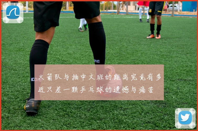 火箭队与抽中文班的距离究竟有多近只差一颗乒乓球的遗憾与痛苦